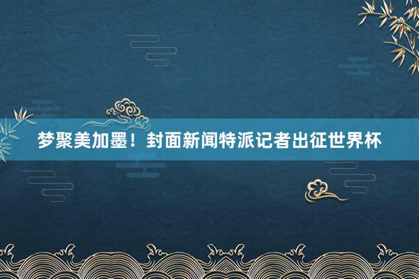 梦聚美加墨！封面新闻特派记者出征世界杯