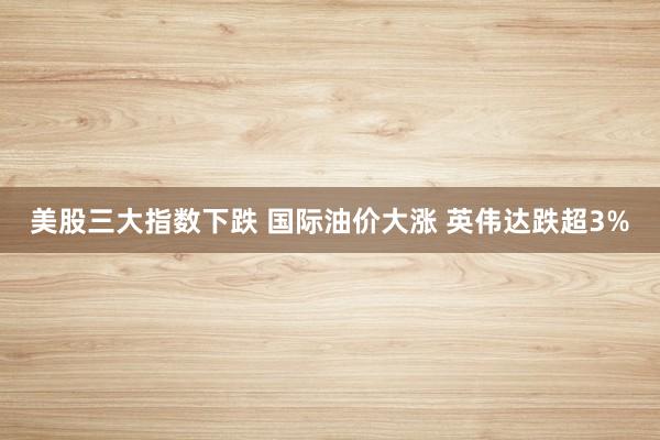 美股三大指数下跌 国际油价大涨 英伟达跌超3%