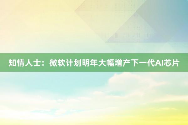 知情人士：微软计划明年大幅增产下一代AI芯片