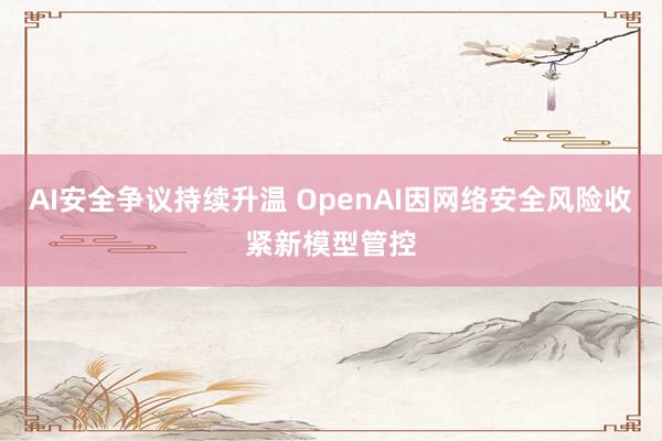 AI安全争议持续升温 OpenAI因网络安全风险收紧新模型管控