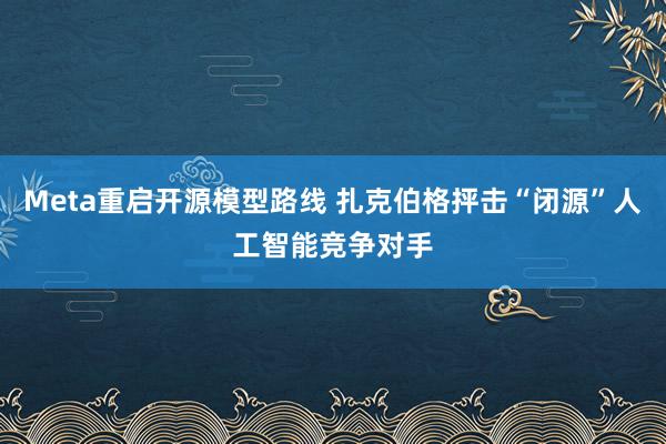 Meta重启开源模型路线 扎克伯格抨击“闭源”人工智能竞争对手