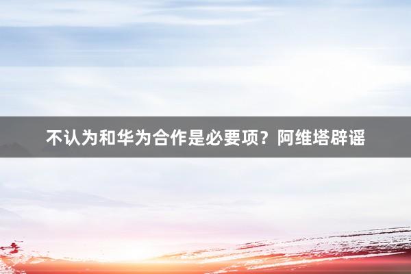 不认为和华为合作是必要项？阿维塔辟谣