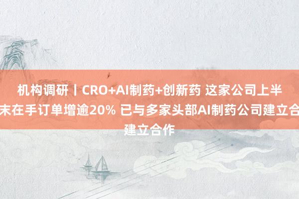 机构调研丨CRO+AI制药+创新药 这家公司上半年末在手订单增逾20% 已与多家头部AI制药公司建立合作