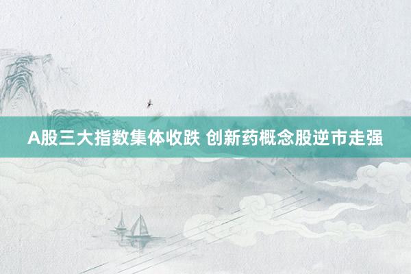 A股三大指数集体收跌 创新药概念股逆市走强