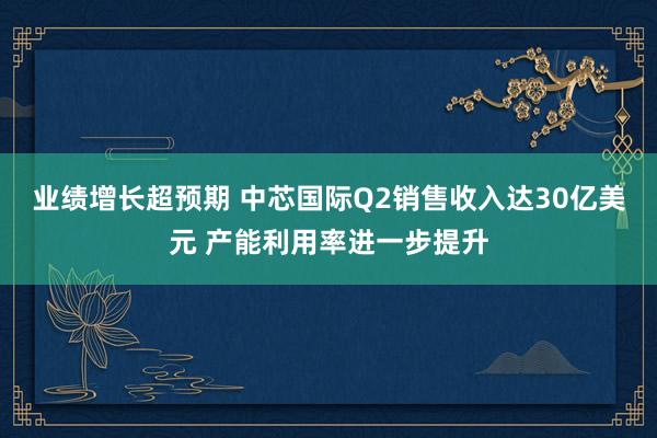 业绩增长超预期 中芯国际Q2销售收入达30亿美元 产能利用率进一步提升