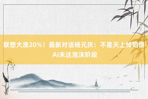 联想大涨20%！最新对话杨元庆：不是天上掉馅饼 AI未达泡沫阶段