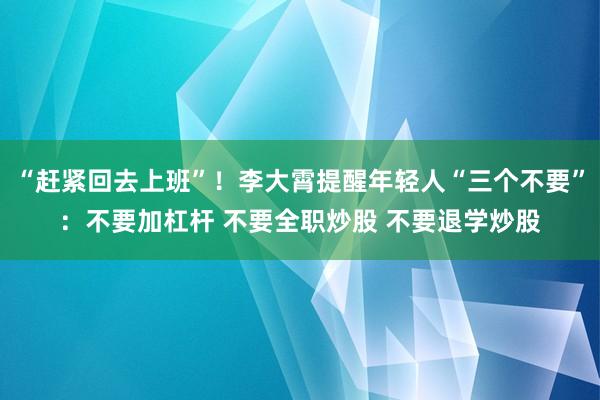 “赶紧回去上班”！李大霄提醒年轻人“三个不要”：不要加杠杆 不要全职炒股 不要退学炒股