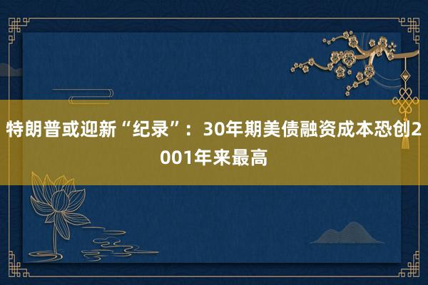 特朗普或迎新“纪录”：30年期美债融资成本恐创2001年来最高