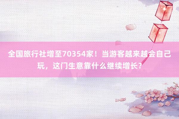 全国旅行社增至70354家！当游客越来越会自己玩，这门生意靠什么继续增长？