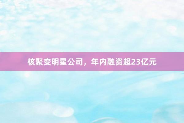 核聚变明星公司，年内融资超23亿元