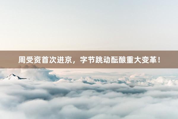 周受资首次进京，字节跳动酝酿重大变革！