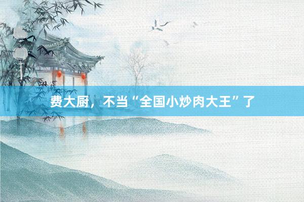 费大厨，不当“全国小炒肉大王”了