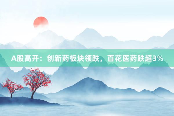 A股高开：创新药板块领跌，百花医药跌超3%