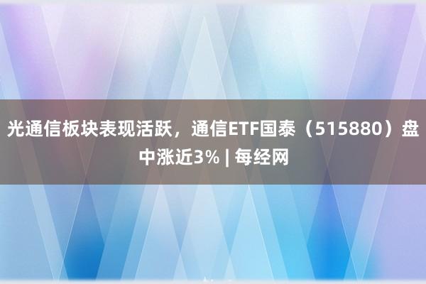 光通信板块表现活跃,通信ETF国泰(515880)盘中涨近3% | 每经网