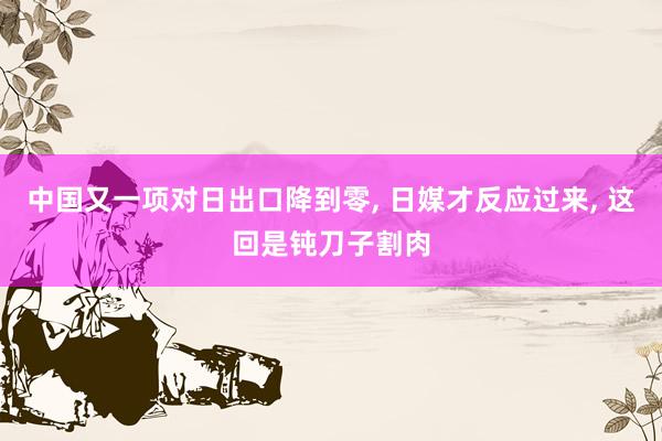 中国又一项对日出口降到零, 日媒才反应过来, 这回是钝刀子割肉