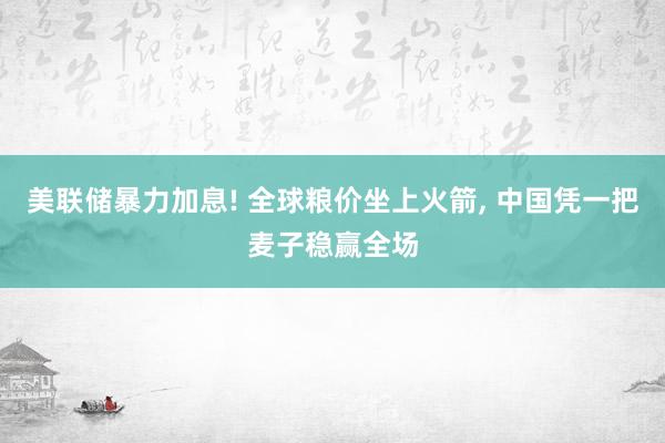 美联储暴力加息! 全球粮价坐上火箭, 中国凭一把麦子稳赢全场