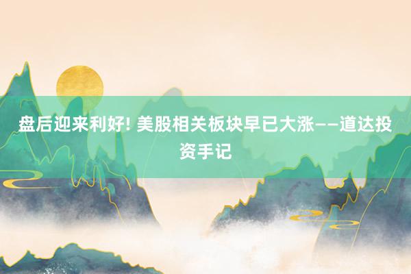 盘后迎来利好! 美股相关板块早已大涨——道达投资手记