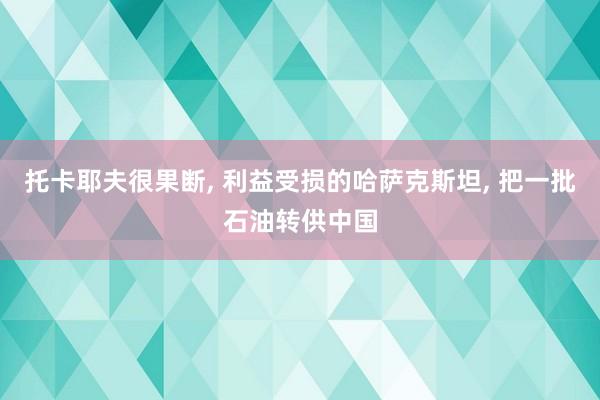 托卡耶夫很果断, 利益受损的哈萨克斯坦, 把一批石油转供中国