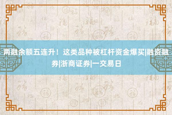 两融余额五连升！这类品种被杠杆资金爆买|融资融券|浙商证券|一交易日