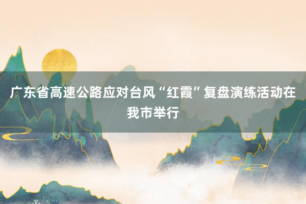 广东省高速公路应对台风“红霞”复盘演练活动在我市举行