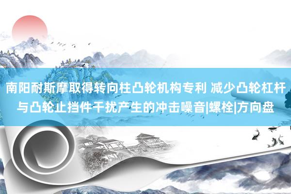 南阳耐斯摩取得转向柱凸轮机构专利 减少凸轮杠杆与凸轮止挡件干扰产生的冲击噪音|螺栓|方向盘