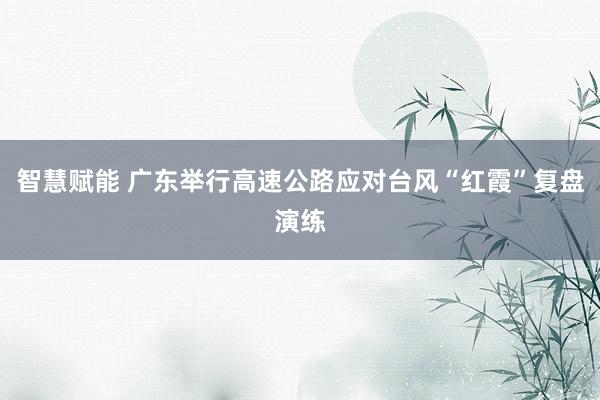智慧赋能 广东举行高速公路应对台风“红霞”复盘演练