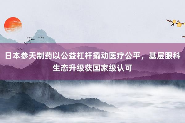 日本参天制药以公益杠杆撬动医疗公平，基层眼科生态升级获国家级认可