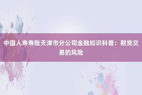 中国人寿寿险天津市分公司金融知识科普：期货交易的风险