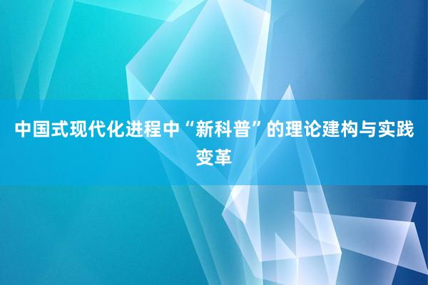 中国式现代化进程中“新科普”的理论建构与实践变革