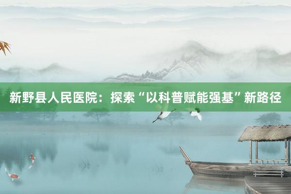新野县人民医院：探索“以科普赋能强基”新路径