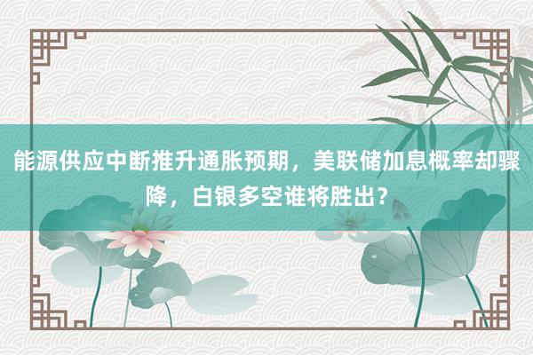 能源供应中断推升通胀预期，美联储加息概率却骤降，白银多空谁将胜出？