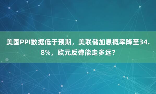 美国PPI数据低于预期，美联储加息概率降至34.8%，欧元反弹能走多远？