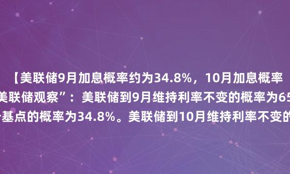 【美联储9月加息概率约为34.8%，10月加息概率约为49.9%】据CME“美联储观察”：美联储到9月维持利率不变的概率为65.2%，累计加息25个基点的概率为34.8%。美联储到10月维持利率不变的概率为50.1%，累计加息25个基点的概率为41.8%，累计加息50个基点的概率为8.1%