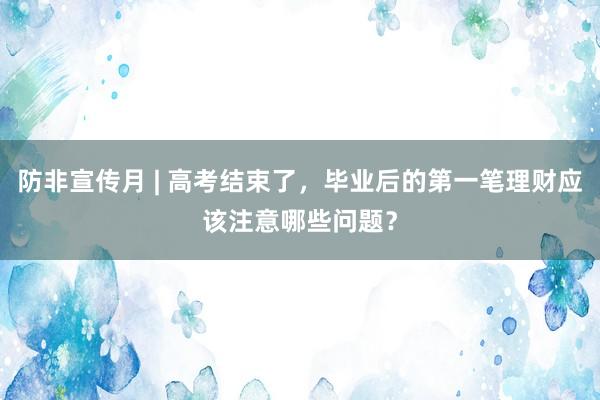 防非宣传月 | 高考结束了，毕业后的第一笔理财应该注意哪些问题？