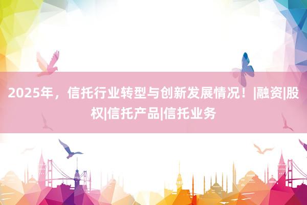 2025年，信托行业转型与创新发展情况！|融资|股权|信托产品|信托业务