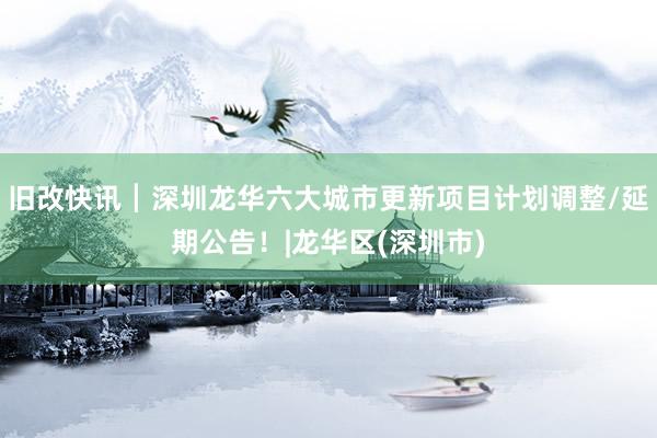 旧改快讯┃深圳龙华六大城市更新项目计划调整/延期公告！|龙华区(深圳市)