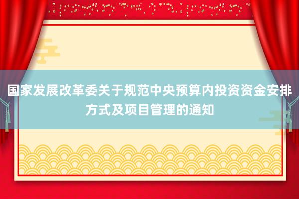 国家发展改革委关于规范中央预算内投资资金安排方式及项目管理的通知