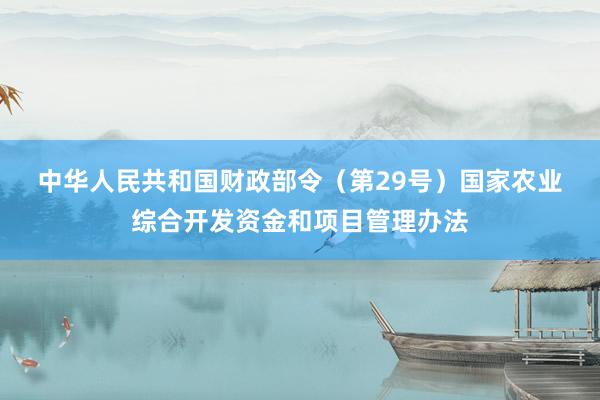 中华人民共和国财政部令（第29号）　　国家农业综合开发资金和项目管理办法