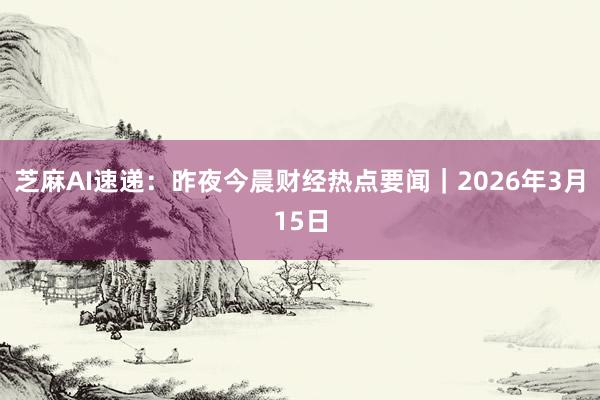 芝麻AI速递：昨夜今晨财经热点要闻｜2026年3月15日