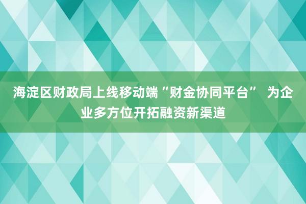 海淀区财政局上线移动端“财金协同平台”  为企业多方位开拓融资新渠道