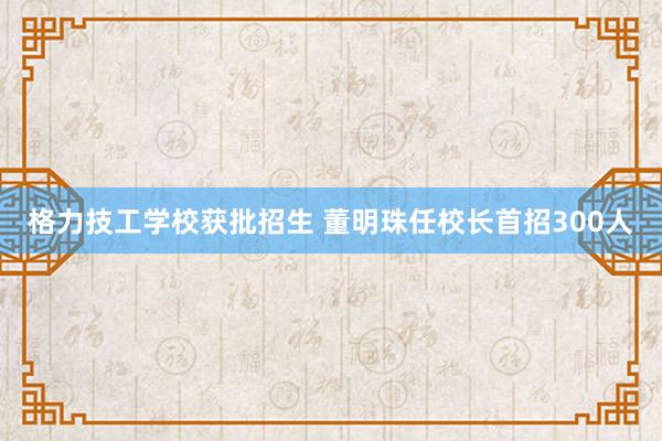 格力技工学校获批招生 董明珠任校长首招300人