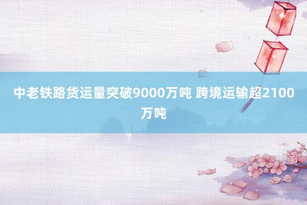 中老铁路货运量突破9000万吨 跨境运输超2100万吨