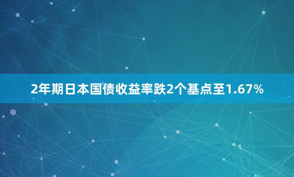 2年期日本国债收益率跌2个基点至1.67%