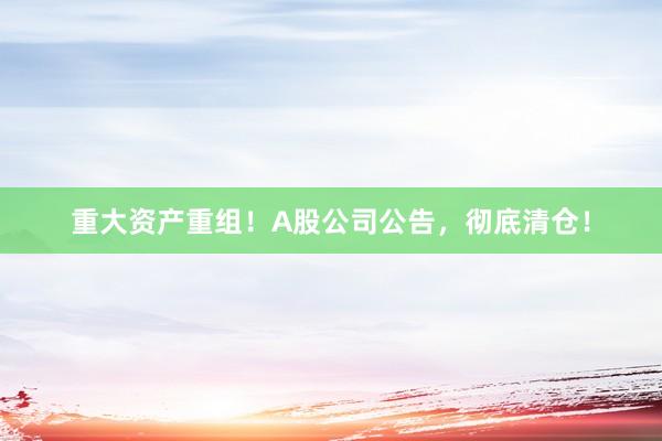 重大资产重组！A股公司公告，彻底清仓！