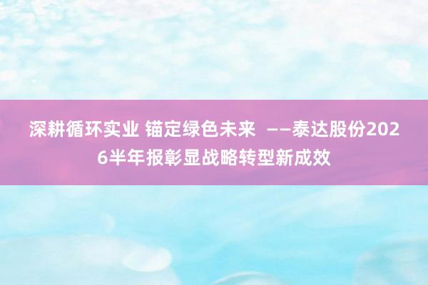 深耕循环实业 锚定绿色未来  ——泰达股份2026半年报彰显战略转型新成效