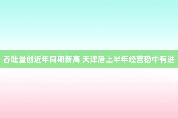 吞吐量创近年同期新高 天津港上半年经营稳中有进