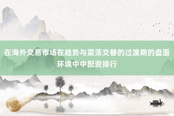 在海外交易市场在趋势与震荡交替的过渡期的盘面环境中中配资排行