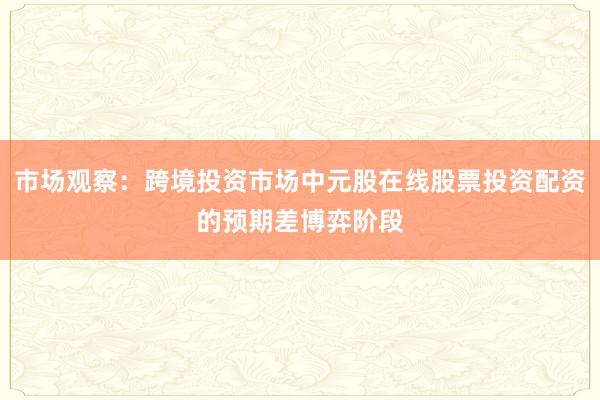 市场观察：跨境投资市场中元股在线股票投资配资的预期差博弈阶段