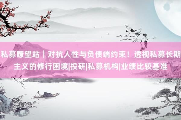 私募瞭望站｜对抗人性与负债端约束！透视私募长期主义的修行困境|投研|私募机构|业绩比较基准