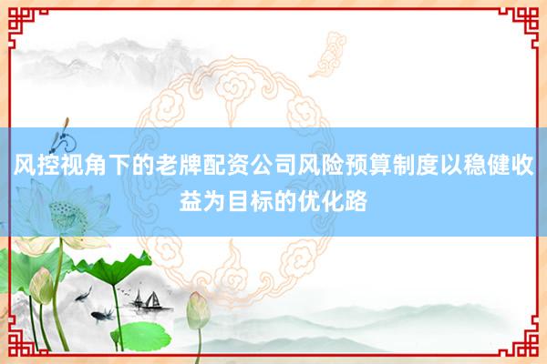 风控视角下的老牌配资公司风险预算制度以稳健收益为目标的优化路